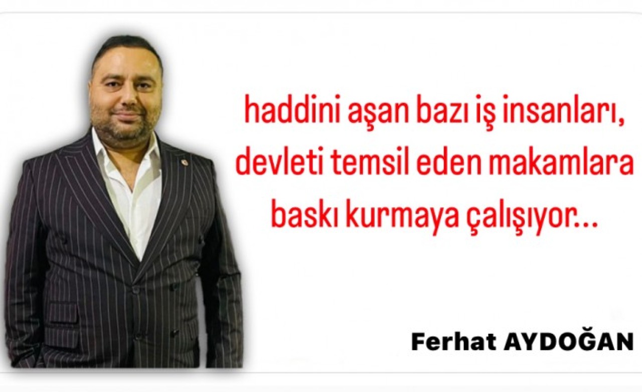 Haddini aşan bazı iş insanları,  devleti temsil eden makamlara baskı kurmaya çalışıyor