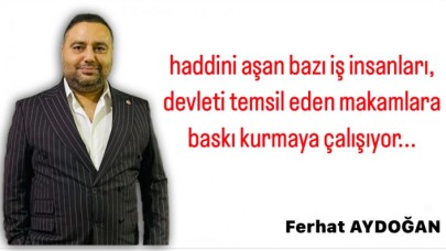 Haddini aşan bazı iş insanları,  devleti temsil eden makamlara baskı kurmaya çalışıyor
