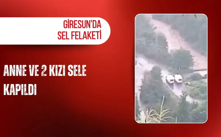 Giresun’da sel felaketi: Anne ve 2 kızı sele kapıldı