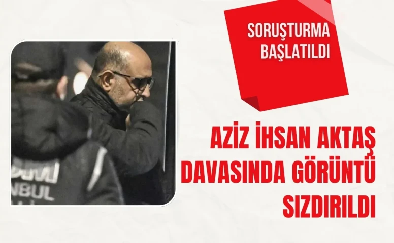 Aziz İhsan Aktaş davasında görüntü sızdırıldı: Soruşturma başlatıldı